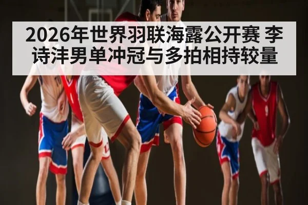 2026年世界羽联海露公开赛 李诗沣男单冲冠与多拍相持较量 | kaiyun