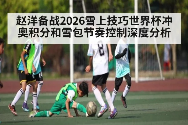 赵洋备战2026雪上技巧世界杯冲奥积分和雪包节奏控制深度分析